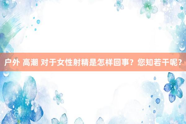 户外 高潮 对于女性射精是怎样回事？您知若干呢？