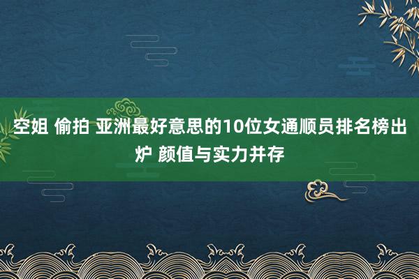 空姐 偷拍 亚洲最好意思的10位女通顺员排名榜出炉 颜值与实力并存