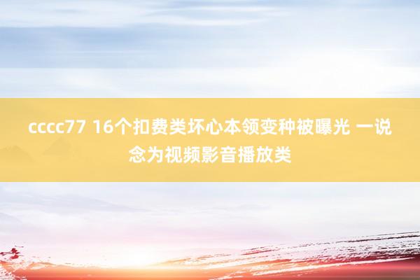 cccc77 16个扣费类坏心本领变种被曝光 一说念为视频影音播放类