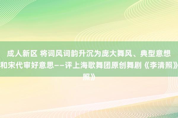 成人新区 将词风词韵升沉为庞大舞风、典型意想和宋代审好意思——评上海歌舞团原创舞剧《李清照》