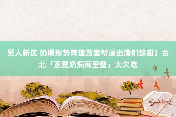 男人新区 奶焗形势管理萬里蟹逼出濃郁鮮甜！台北「蔥薑奶焗萬里蟹」太欠吃