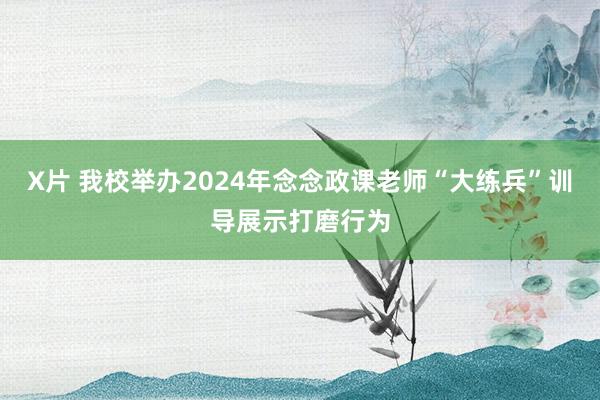 X片 我校举办2024年念念政课老师“大练兵”训导展示打磨行为