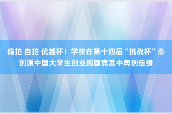 偷拍 自拍 优越杯！学校在第十四届“挑战杯”秦创原中国大学生创业规画竞赛中再创佳绩