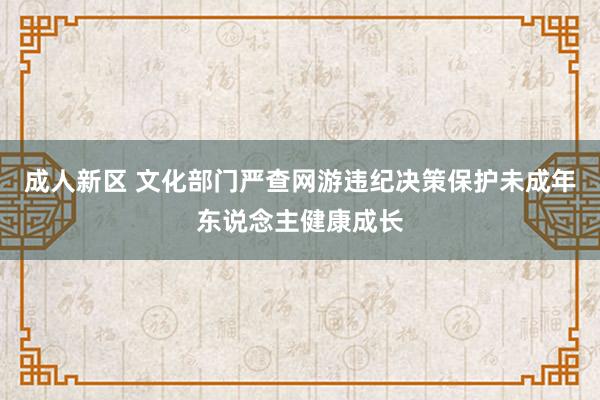 成人新区 文化部门严查网游违纪决策保护未成年东说念主健康成长