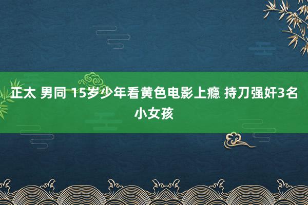 正太 男同 15岁少年看黄色电影上瘾 持刀强奸3名小女孩