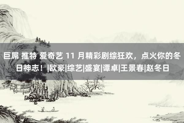 巨屌 推特 爱奇艺 11 月精彩剧综狂欢，点火你的冬日神志！|欧豪|综艺|盛宴|谭卓|王景春|赵冬日