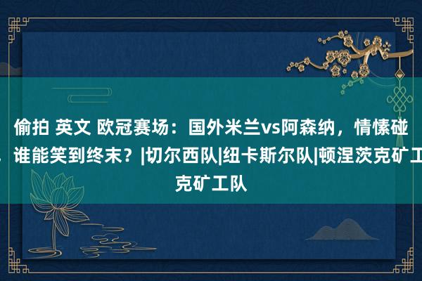 偷拍 英文 欧冠赛场：国外米兰vs阿森纳，情愫碰撞，谁能笑到终末？|切尔西队|纽卡斯尔队|顿涅茨克矿工队