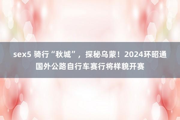 sex5 骑行“秋城”，探秘乌蒙！2024环昭通国外公路自行车赛行将样貌开赛