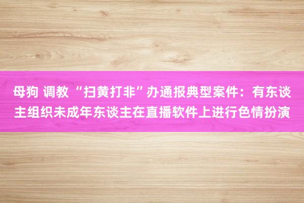 母狗 调教 “扫黄打非”办通报典型案件：有东谈主组织未成年东谈主在直播软件上进行色情扮演