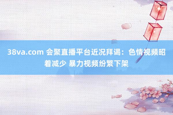 38va.com 会聚直播平台近况拜谒：色情视频昭着减少 暴力视频纷繁下架