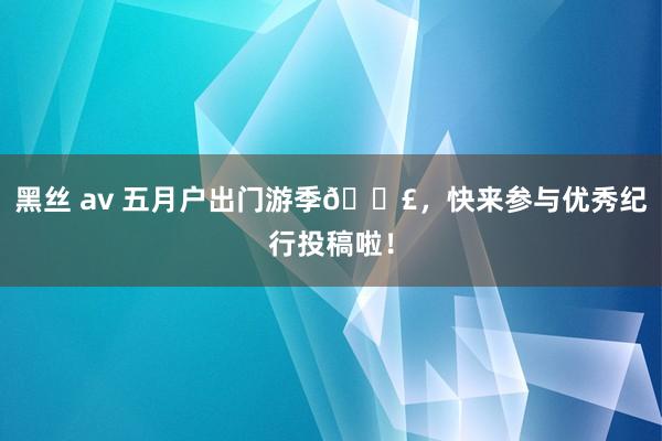 黑丝 av 五月户出门游季👣，快来参与优秀纪行投稿啦！