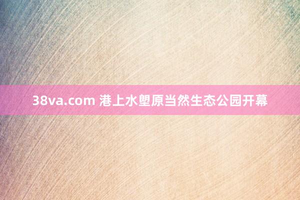 38va.com 港上水塱原当然生态公园开幕