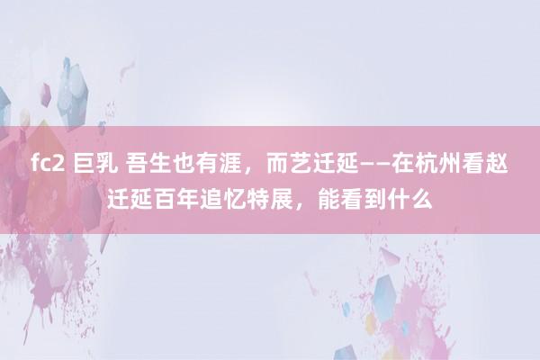 fc2 巨乳 吾生也有涯，而艺迁延——在杭州看赵迁延百年追忆特展，能看到什么