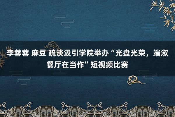 李蓉蓉 麻豆 疏淡汲引学院举办“光盘光荣，端淑餐厅在当作”短视频比赛