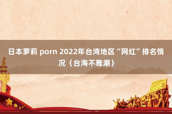 日本萝莉 porn 2022年台湾地区“网红”排名情况（台海不雅潮）