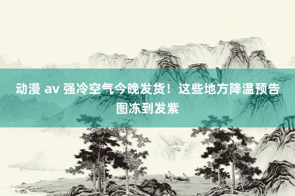 动漫 av 强冷空气今晚发货！这些地方降温预告图冻到发紫