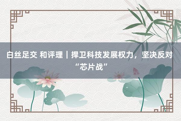 白丝足交 和评理｜捍卫科技发展权力，坚决反对 “芯片战”