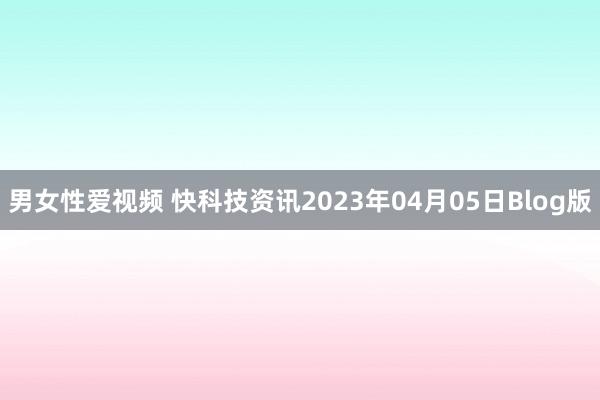 男女性爱视频 快科技资讯2023年04月05日Blog版