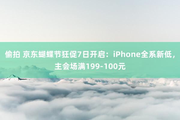 偷拍 京东蝴蝶节狂促7日开启：iPhone全系新低，主会场满199-100元