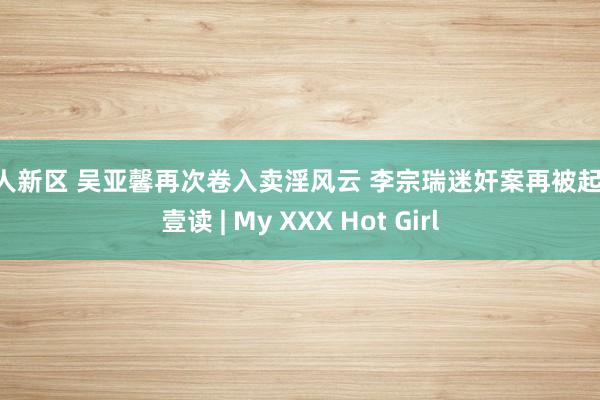 成人新区 吴亚馨再次卷入卖淫风云 李宗瑞迷奸案再被起底 壹读 | My XXX Hot Girl