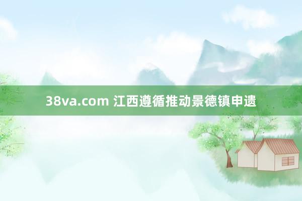 38va.com 江西遵循推动景德镇申遗