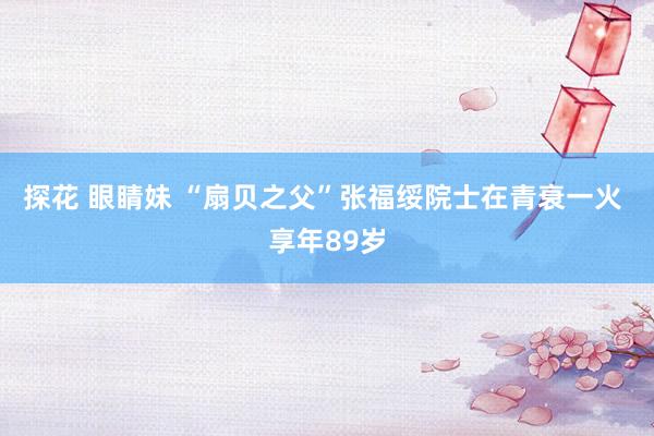 探花 眼睛妹 “扇贝之父”张福绥院士在青衰一火 享年89岁