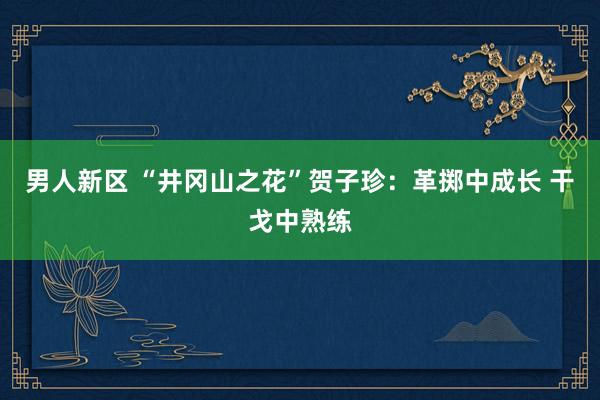 男人新区 “井冈山之花”贺子珍：革掷中成长 干戈中熟练