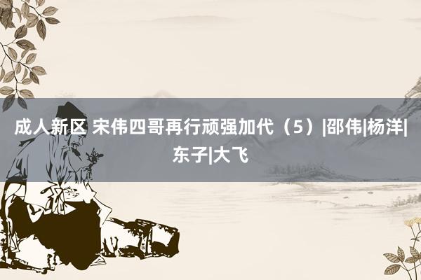 成人新区 宋伟四哥再行顽强加代（5）|邵伟|杨洋|东子|大飞