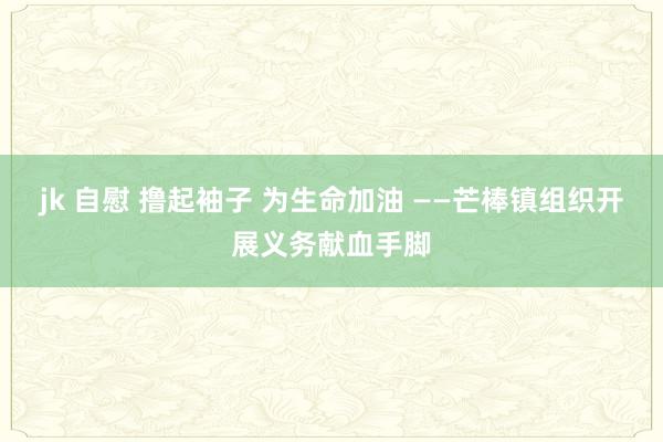 jk 自慰 撸起袖子 为生命加油 ——芒棒镇组织开展义务献血手脚