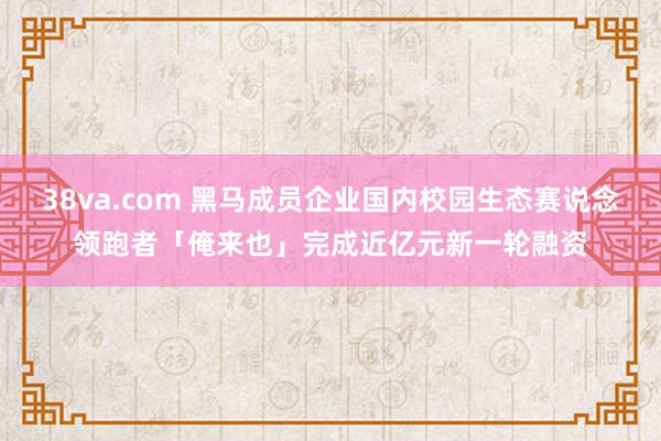 38va.com 黑马成员企业国内校园生态赛说念领跑者「俺来也」完成近亿元新一轮融资