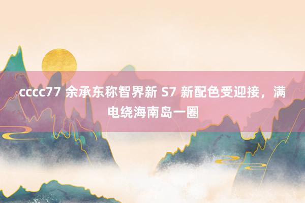 cccc77 余承东称智界新 S7 新配色受迎接，满电绕海南岛一圈