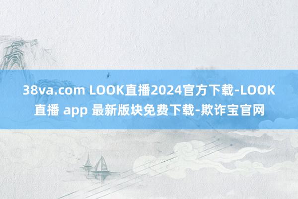 38va.com LOOK直播2024官方下载-LOOK直播 app 最新版块免费下载-欺诈宝官网