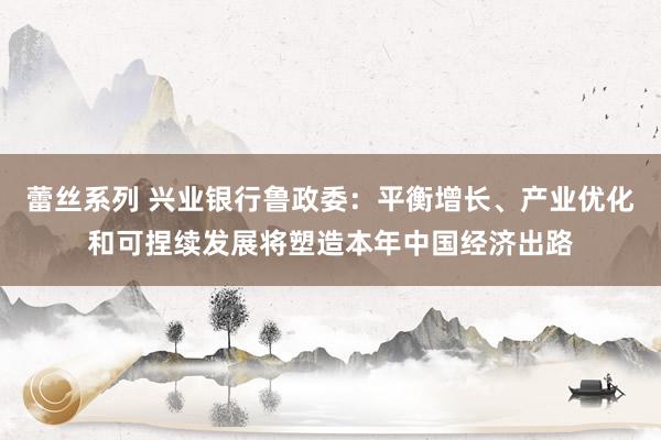 蕾丝系列 兴业银行鲁政委：平衡增长、产业优化和可捏续发展将塑造本年中国经济出路